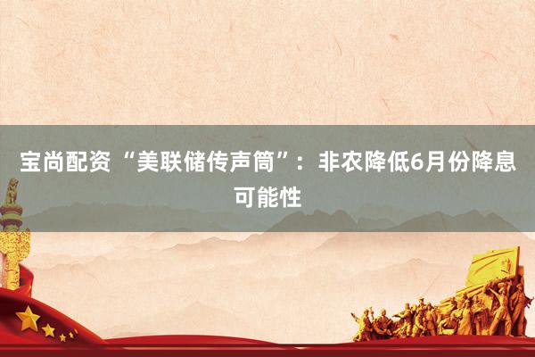 宝尚配资 “美联储传声筒”：非农降低6月份降息可能性