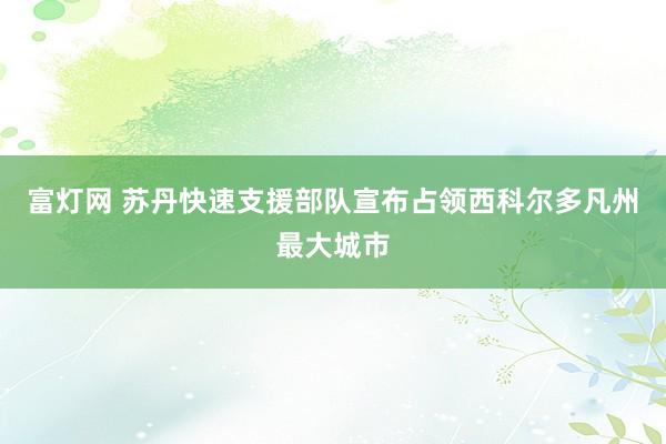 富灯网 苏丹快速支援部队宣布占领西科尔多凡州最大城市