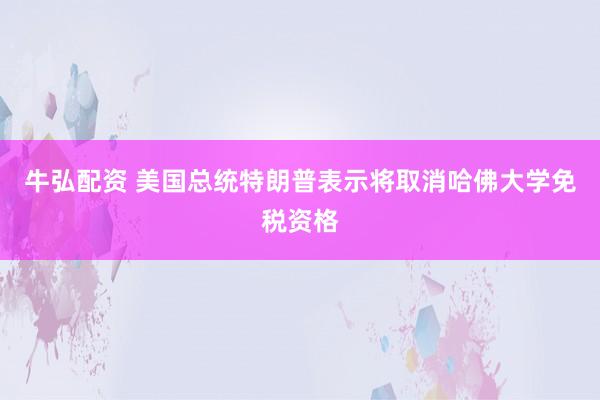 牛弘配资 美国总统特朗普表示将取消哈佛大学免税资格