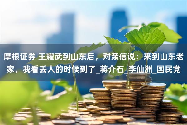 摩根证券 王耀武到山东后，对亲信说：来到山东老家，我看丢人的时候到了_蒋介石_李仙洲_国民党