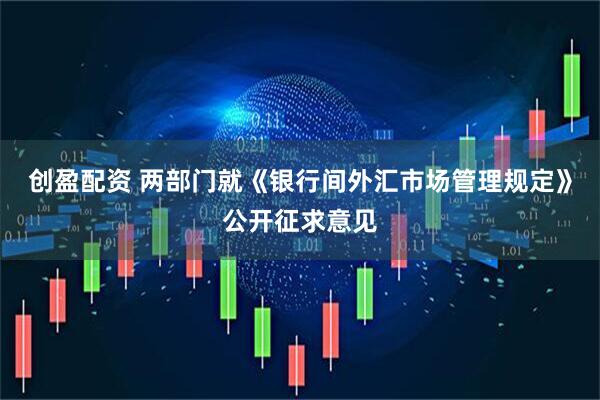 创盈配资 两部门就《银行间外汇市场管理规定》公开征求意见