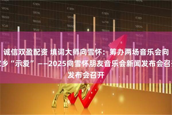 诚信双盈配资 填词大师向雪怀：筹办两场音乐会向家乡“示爱” ——2025向雪怀朋友音乐会新闻发布会召开
