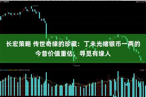 长宏策略 传世奇缘的珍藏：丁未光绪银币一两的今昔价值重估，寻觅有缘人