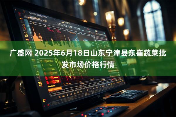 广盛网 2025年6月18日山东宁津县东崔蔬菜批发市场价格行情