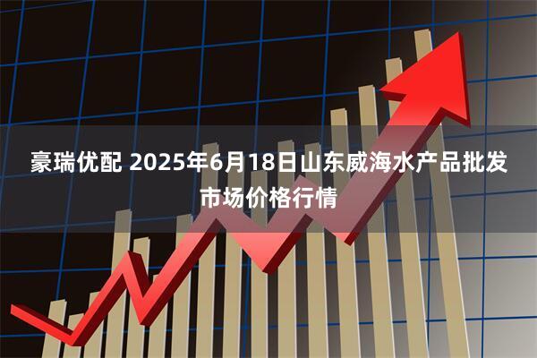 豪瑞优配 2025年6月18日山东威海水产品批发市场价格行情