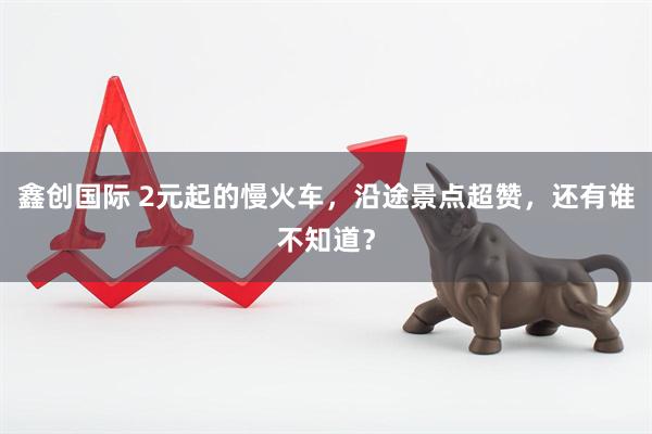 鑫创国际 2元起的慢火车，沿途景点超赞，还有谁不知道？